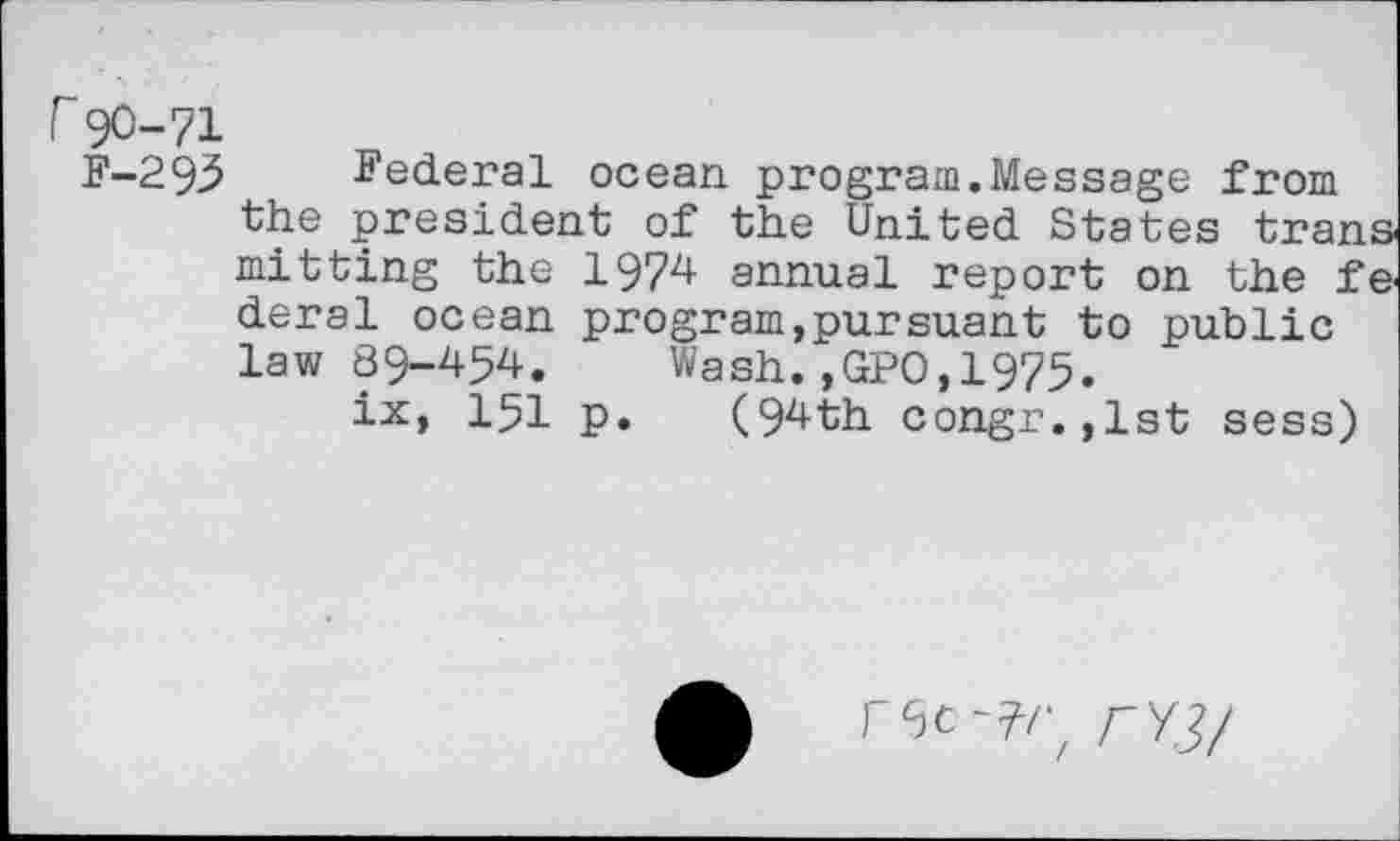 ﻿r90-71
F-293 Federal ocean program.Message from the president of the United States trans mitting the 1974 annual report on the fe deral ocean program,pursuant to public law 89-454. Wash.,GPO,1975.
ix, 151 p. (94th congr.,lst sess)
rec-7/; rv3/